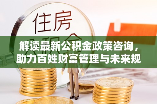 连云港解读最新公积金政策咨询，助力百姓财富管理与未来规划