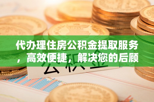 乐至代办理住房公积金提取服务，高效便捷，解决您的后顾之忧