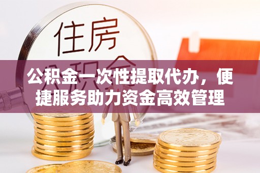 西华公积金一次性提取代办，便捷服务助力资金高效管理