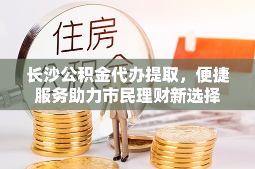维西长沙公积金代办提取，便捷服务助力市民理财新选择