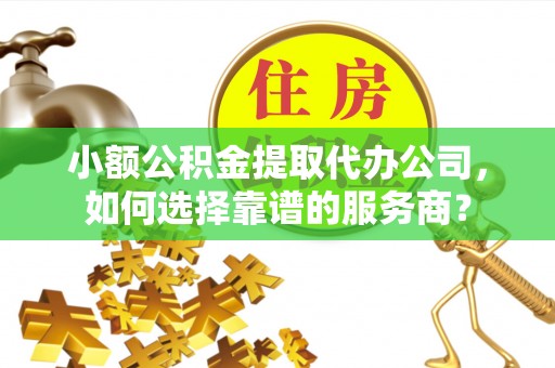 萍乡小额公积金提取代办公司，如何选择靠谱的服务商？