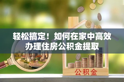 六脚轻松搞定！如何在家中高效办理住房公积金提取