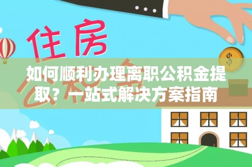 德阳如何顺利办理离职公积金提取？一站式解决方案指南