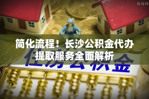 六脚简化流程！长沙公积金代办提取服务全面解析
