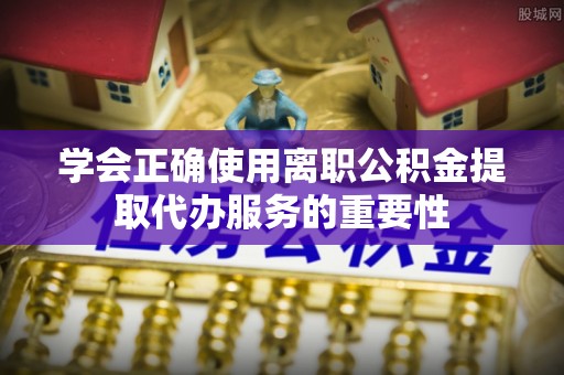 惠城学会正确使用离职公积金提取代办服务的重要性