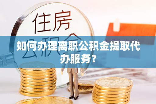 监利如何办理离职公积金提取代办服务？
